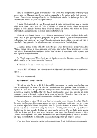 Bem, se fosse Samuel, quem estaria falando seria Deus. Mas não provinha de Deus porque
sempre que ele falava através de um profeta, essa palavra do profeta vinha dele mesmo, o
Senhor. E quando um pseudoprofeta fala e a Bíblia diz que não foi do Senhor que falou, não
resta a menor dúvida de quem falou pela médium.

    O que a Bíblia diz sobre a vida depois da morte é muito importante para que se entenda
sobre essas coisas. Em Lucas 16.27-31, a teologia do texto nos coloca diante do seguinte
dogma: há dois grandes abismos nesse invisível mundo da morte. Pelo menos no estado
intermediário, concomitante à existência da nossa história hoje.

    Primeiro, há o abismo entre o rico e Lázaro, o abismo entre o céu e o inferno. Pai Abraão
disse: “Não dá para passar para cá, porque há um grande abismo. Quem está de um lado não
pode passar para o outro e vice-versa”. Duvido muito que quem está no céu, queira ir para o
outro lado. Esse, portanto, é o primeiro abismo, o abismo entre o céu e o inferno.

    O segundo grande abismo está entre os mortos e os vivos, porque o rico disse: “Então, Pai
Abraão, manda Lázaro a minha casa pra dizer umas palavrinhas de advertência ao pessoal,
para saírem do consumismo, daquelas orgias, para que eles se convertam e não venham para
esse lugar de tormento, manda!”.

   Pai Abraão respondeu: “Não. Ainda que vá alguém ressuscitar dentre os mortos. Eles têm
a Lei, eles têm as Escrituras, ouçam às Escrituras.”

   A alternativa que o rico pedia era a mediúnica.

    Hebreus 9.27 afirma que “aos homens está ordenado morrerem uma só vez, e depois disto
o juízo”.

   Mas a pergunta agora é:

   Esse “Samuel” falou a verdade?

    Não, ele mentiu. No verso 19 de I Samuel 28, vemos que ele mentiu quando disse que
Saul seria entregue nas mãos dos filisteus. Comprovamos isso quando lemos no verso 4 do
capítulo 31, pois lá não diz que Saul foi entregue nas mãos dos filisteus, mas narra o primeiro
exemplo de suicídio na Bíblia. Deve ter havido muitos outros antes, mas descrito de modo
objetivo, vemos o de Saul. Embora não o fosse no aspecto filosófico, Saul teria sido o
primeiro existencialista jean-paul-sartreano nesse sentido de angústia.

   Para completar, o verso 11 diz que Saul foi cremado pelos homens de Jabes-Gileade.
Portanto, não foram os filisteus que o mataram, nem o sepultaram ou ficaram com seu corpo.
Na verdade a profecia falhou, e o próprio Saul fez questão de fazer a profecia falhar tanto
quanto a do Brasil se tornar tetra campeão mundial de futebol, feita através do jogo de búzios.
Lembro-me do meu coração dividido ao ouvir aquela profecia. Por um lado, como crente
pedia ao Senhor que desse uma zebra tremenda, mas como bom brasileiro queria o tetra.
Quando o Brasil perdeu, fui à janela e vi todo aquele pessoal enxugando os olhos na bandeira,
um rapaz querendo bater na namorada, toda aquela situação terrível, e pensei comigo:

   - Que pena desse povo, mas os macumbeiros devem ter ficado doidinhos com o resultado.
 