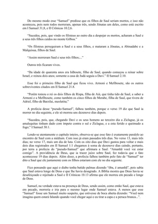 Do mesmo modo esse “Samuel” predisse que os filhos de Saul seriam mortos, e isso não
aconteceu, pois nem todos morreram, apenas três, sendo Jônatas um deles, como está escrito
em I Samuel 31,8, e II Crônicas 10.2,6.

    “Sucedeu, pois, que vindo os filisteus ao outro dia a despojar os mortos, acharam a Saul e
a seus três filhos caídos no monte Gilboa.”

   “Os filisteus perseguiram a Saul e a seus filhos, e mataram a Jônatas, a Abinadabe e a
Malquisua, filhos de Saul.

   “Assim morreram Saul e seus três filhos;...”

   Outros três ficaram vivos.

    “Da idade de quarenta anos era IsBosete, filho de Saul, quando começou a reinar sobre
Israel, e reinou dois anos; somente a casa de Judá seguia a Davi.” II Samuel 2.10.

   Esse foi o primeiro filho de Saul que ficou vivo. Armoni e Mefibosete, são os outros
sobreviventes citados em II Samuel 21.8.

   “Porém tomou o rei os dois filhos de Rispa, filha de Aiá, que tinha tido de Saul, a saber a
Armoni e a Mefibosete, como também os cinco filhos de Merabe, filha de Saul, que tivera de
Adriel, filho de Barzilai, meolatita;”

   A profecia desse “pseudo-Samuel”, falhou também, porque o verso 19 diz que Saul ia
morrer no dia seguinte, e ele só morreu uns dezenove dias depois.

   “Sucedeu, pois, que, chegando Davi e os seus homens ao terceiro dia a Ziclague, já os
amalequitas tinham dado com ímpeto contra o sul e Ziclague, e a esta ferido e queimado a
fogo;” I Samuel 30.1.

    Lendo-se atentamente o capítulo inteiro, observa-se que esse fato é exatamente paralelo ao
encontro de Saul com a médium. Com isso já eram passados três dias. No verso 13, mais três
dias; no verso 17, mais um dia de luta. Com os oito dias que Davi gastou para voltar e mais
dois dias registrados em II Samuel 1:1 chegamos à soma de dezenove dias caindo, portanto,
por terra a profecia do “pseudo-Samuel” que afirmara a Saul: “Amanhã você vai estar
comigo”. A providência de Deus, que ia trazer juízo sobre Saul, fez todavia que o fato
acontecesse 19 dias depois. Além disso, a profecia falhou também pelo fato de “Samuel” ter
dito a Saul que ele juntamente com os filhos estariam com ele no dia seguinte.

   Fico pensando que aqui o diabo tenha batido palmas dizendo “ôba, é amanhã”, pois sabia
que Saul estava longe de Deus e que lhe havia desagrado. A Bíblia mostra que Deus havia se
desafeiçoado e rejeitado a Saul e II Crônicas 10.13 afirma que ele morreu em pecado e longe
de Deus.

   Samuel, na verdade estava na presença de Deus, sendo assim, como então Saul, que estava
em pecado, morreria e iria para o mesmo lugar onde Samuel estava. A menos que esse
“Samuel” fosse um Samuel muito suspeito, que estivesse de boca aberta dizendo: “Você nem
imagina quem estará falando quando você chegar aqui e eu tirar a capa e a peruca branca...”.
 