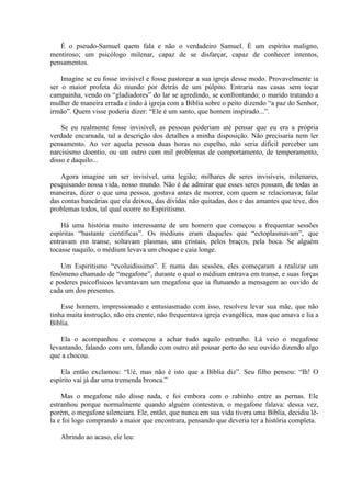 É o pseudo-Samuel quem fala e não o verdadeiro Samuel. É um espírito maligno,
mentiroso; um psicólogo milenar, capaz de se disfarçar, capaz de conhecer intentos,
pensamentos.

    Imagine se eu fosse invisível e fosse pastorear a sua igreja desse modo. Provavelmente ia
ser o maior profeta do mundo por detrás de um púlpito. Entraria nas casas sem tocar
campainha, vendo os “gladiadores” do lar se agredindo, se confrontando; o marido tratando a
mulher de maneira errada e indo à igreja com a Bíblia sobre o peito dizendo “a paz do Senhor,
irmão”. Quem visse poderia dizer: “Ele é um santo, que homem inspirado...”.

    Se eu realmente fosse invisível, as pessoas poderiam até pensar que eu era a própria
verdade encarnada, tal a descrição dos detalhes a minha disposição. Não precisaria nem ler
pensamento. Ao ver aquela pessoa duas horas no espelho, não seria difícil perceber um
narcisismo doentio, ou um outro com mil problemas de comportamento, de temperamento,
disso e daquilo...

    Agora imagine um ser invisível, uma legião; milhares de seres invisíveis, milenares,
pesquisando nossa vida, nosso mundo. Não é de admirar que esses seres possam, de todas as
maneiras, dizer o que uma pessoa, gostava antes de morrer, com quem se relacionava; falar
das contas bancárias que ela deixou, das dívidas não quitadas, dos e das amantes que teve, dos
problemas todos, tal qual ocorre no Espiritismo.

    Há uma história muito interessante de um homem que começou a frequentar sessões
espíritas “bastante científicas”. Os médiuns eram daqueles que “ectoplasmavam”, que
entravam em transe, soltavam plasmas, uns cristais, pelos braços, pela boca. Se alguém
tocasse naquilo, o médium levava um choque e caia longe.

   Um Espiritismo “evoluidíssimo”. E numa das sessões, eles começaram a realizar um
fenômeno chamado de “megafone”, durante o qual o médium entrava em transe, e suas forças
e poderes psicofísicos levantavam um megafone que ia flutuando a mensagem ao ouvido de
cada um dos presentes.

    Esse homem, impressionado e entusiasmado com isso, resolveu levar sua mãe, que não
tinha muita instrução, não era crente, não frequentava igreja evangélica, mas que amava e lia a
Bíblia.

    Ela o acompanhou e começou a achar tudo aquilo estranho. Lá veio o megafone
levantando, falando com um, falando com outro até pousar perto do seu ouvido dizendo algo
que a chocou.

    Ela então exclamou: “Ué, mas não é isto que a Bíblia diz”. Seu filho pensou: “Ih! O
espírito vai já dar uma tremenda bronca.”

    Mas o megafone não disse nada, e foi embora com o rabinho entre as pernas. Ele
estranhou porque normalmente quando alguém contestava, o megafone falava: dessa vez,
porém, o megafone silenciara. Ele, então, que nunca em sua vida tivera uma Bíblia, decidiu lê-
la e foi logo comprando a maior que encontrara, pensando que deveria ter a história completa.

   Abrindo ao acaso, ele leu:
 