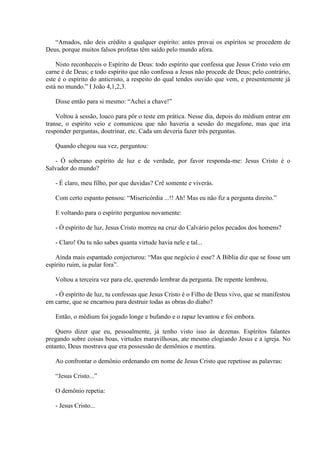 “Amados, não deis crédito a qualquer espírito: antes provai os espíritos se procedem de
Deus, porque muitos falsos profetas têm saído pelo mundo afora.

    Nisto reconheceis o Espírito de Deus: todo espírito que confessa que Jesus Cristo veio em
carne é de Deus; e todo espírito que não confessa a Jesus não procede de Deus; pelo contrário,
este é o espírito do anticristo, a respeito do qual tendes ouvido que vem, e presentemente já
está no mundo.” I João 4,1,2,3.

   Disse então para si mesmo: “Achei a chave!”

    Voltou à sessão, louco para pôr o teste em prática. Nesse dia, depois do médium entrar em
transe, o espírito veio e comunicou que não haveria a sessão do megafone, mas que iria
responder perguntas, doutrinar, etc. Cada um deveria fazer três perguntas.

   Quando chegou sua vez, perguntou:

   - Ó soberano espírito de luz e de verdade, por favor responda-me: Jesus Cristo é o
Salvador do mundo?

   - É claro, meu filho, por que duvidas? Crê somente e viverás.

   Com certo espanto pensou: “Misericórdia ...!! Ah! Mas eu não fiz a pergunta direito.”

   E voltando para o espírito perguntou novamente:

   - Ó espírito de luz, Jesus Cristo morreu na cruz do Calvário pelos pecados dos homens?

   - Claro! Ou tu não sabes quanta virtude havia nele e tal...

    Ainda mais espantado conjecturou: “Mas que negócio é esse? A Bíblia diz que se fosse um
espírito ruim, ia pular fora”.

   Voltou a terceira vez para ele, querendo lembrar da pergunta. De repente lembrou.

   - Ó espírito de luz, tu confessas que Jesus Cristo é o Filho de Deus vivo, que se manifestou
em carne, que se encarnou para destruir todas as obras do diabo?

   Então, o médium foi jogado longe e bufando e o rapaz levantou e foi embora.

    Quero dizer que eu, pessoalmente, já tenho visto isso ás dezenas. Espíritos falantes
pregando sobre coisas boas, virtudes maravilhosas, ate mesmo elogiando Jesus e a igreja. No
entanto, Deus mostrava que era possessão de demônios e mentira.

   Ao confrontar o demônio ordenando em nome de Jesus Cristo que repetisse as palavras:

   “Jesus Cristo...”

   O demônio repetia:

   - Jesus Cristo...
 