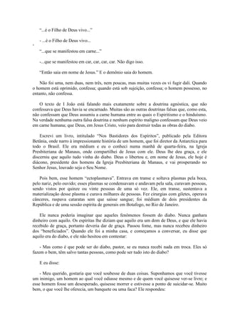 “...é o Filho de Deus vivo...”

    - ...é o Filho de Deus vivo...
„
    “...que se manifestou em carne...”

    -...que se manifestou em car, car, car, car. Não digo isso.

    “Então saia em nome de Jesus.” E o demônio saia do homem.

    Não foi uma, nem duas, nem três, nem poucas, mas muitas vezes os vi fugir dali. Quando
o homem está oprimido, confessa; quando está sob sujeição, confessa; o homem possesso, no
entanto, não confessa.

   O texto de I João está falando mais exatamente sobre a doutrina agnóstica, que não
confessava que Deus havia se encarnado. Muitas são as outras doutrinas falsas que, como esta,
não confessam que Deus assumiu a carne humana entre as quais o Espiritismo e o hinduísmo.
Na verdade nenhuma outra falsa doutrina e nenhum espírito maligno confessam que Deus veio
em carne humana; que Deus, em Jesus Cristo, veio para destruir todas as obras do diabo.

    Escrevi um livro, intitulado “Nos Bastidores dos Espíritos”, publicado pela Editora
Betânia, onde narro à impressionante história de um homem, que foi diretor da Antarctica para
todo o Brasil. Ele era médium e eu o conheci numa manhã de quarta-feira, na Igreja
Presbiteriana de Manaus, onde compartilhei de Jesus com ele. Deus lhe deu graça, e ele
discerniu que aquilo tudo vinha do diabo. Deus o libertou e, em nome de Jesus, ele hoje é
diácono, presidente dos homens da Igreja Presbiteriana de Manaus, e vai prosperando no
Senhor Jesus, louvado seja o Seu Nome.

    Pois bem, esse homem “ectoplasmava”. Entrava em transe e soltava plasmas pela boca,
pelo nariz, pelo ouvido; esses plasmas se condensavam e andavam pela sala, curavam pessoas,
sendo vistos por quinze ou vinte pessoas de uma só vez. Ele, em transe, sustentava a
materialização desse plasma e curava milhares de pessoas. Fez cirurgias com giletes, operava
cânceres, raspava cataratas sem que saísse sangue; foi médium de dois presidentes da
República e de uma sessão espírita de generais em Botafogo, no Rio de Janeiro.

    Ele nunca poderia imaginar que aqueles fenômenos fossem do diabo. Nunca ganhara
dinheiro com aquilo. Os espíritas lhe diziam que aquilo era um dom de Deus, e que ele havia
recebido de graça, portanto deveria dar de graça. Passou fome, mas nunca recebeu dinheiro
dos “beneficiados”. Quando ele foi a minha casa, e começamos a conversar, eu disse que
aquilo era do diabo, e ele não hesitou em contestar:

    - Mas como é que pode ser do diabo, pastor, se eu nunca recebi nada em troca. Eles só
fazem o bem, têm salvo tantas pessoas, como pode ser tudo isto do diabo?

    E eu disse:

    - Meu querido, gostaria que você soubesse de duas coisas. Suponhamos que você tivesse
um inimigo, um homem ao qual você odiasse mesmo e de quem você quisesse ver-se livre; e
esse homem fosse um desesperado, quisesse morrer e estivesse a ponto de suicidar-se. Muito
bem, o que você lhe oferecia, um banquete ou uma faca? Ele respondeu:
 