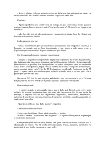- Se eu o odiasse, e ele que quisesse morrer, eu daria uma faca, pois com sua morte, eu
estaria livre dele, feliz da vida, sem que nenhuma culpa caísse sobre mim.

   Continuei:

   - Agora suponhamos que você tivesse um inimigo ao qual você odiasse muito, quisesse
matá-lo, mas esse homem amasse a vida. Como você o mataria? Oferecendo um banquete ou
uma faca?

   - Não, faca não, pois ele não queria morrer. Uma estratégia, talvez, fosse lhe oferecer um
banquete e envenenar a comida.

   Então raciocinei com ele:

   - Olhe, a macumba está para os desesperados, assim como a faca está para os suicidas, e o
banquete envenenado para os bem intencionados e que amam a vida, assim como o
Espiritismo para uma multidão de gente sincera que quer o bem.

   Ele ficou pensando naquilo enquanto eu continuava:

    - Imagine se eu ganhasse um peruzinho de presente no primeiro dia do ano. Pequenininho,
não fazia nem gulu-gulu. Aí, eu começava a dar milhinho para o bichinho e lá para junho ele
já estaria dando os gritinhos dele, bem gordinho; em agosto, mais gordo ainda, eu continuaria
dando milho. Se ele pensasse, lá por volta de outubro ele ia dizer, “esse pastor é uma benção,
como engordei, ganhei ração”. No dia 20 de dezembro, comida nele. Finalmente no dia 24
para 25, o peru estaria, sem nenhuma pena, rodando na minha mesa, e eu com garfo e faca
pronto para cair em cima dele.

   Durante os 360 dias do ano, ninguém poderia dizer que eu tratara mal o peru. Fui uma
benção para ele. Só fiz o bem! Eu o engordei, engordei, engordei e comi cevado.

   Disse então para ele:

    - O senhor desculpe a comparação, mas o que o diabo está fazendo com você e com
milhares de pessoas é exatamente isso. Nós ainda não chegamos ao fim do ano, ao dia da
matança, e enquanto isso ele está engordando, engordando, beneficiando, apaixonando,
cativando. É uma fraude cativante, realmente. E vai comer gordinha a sua alma, enganada, se
você não abrir os olhos.

   - Quer dizer então que é do diabo mesmo?- perguntou.

   - Não tenha dúvida - ratifiquei.

    - Mas o meu Espiritismo é bom, não é macumba... - insistiu.
    Mostrei o texto de Deuteronômio 18 e perguntei: - Há alguma diferença entre magia negra
e Espiritismo Kardecista?

   Começa com quem mata os filhos, termina com quem consulta os mortos e diz que tudo é
abominação ao Senhor. Não há escala entre mesa preta, branca, macumba, espiritismo ou
candomblé; é tudo farinha mesmo saco, e está podre.
 