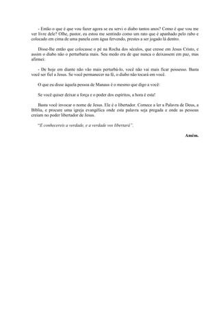 - Então o que é que vou fazer agora se eu servi o diabo tantos anos? Como é que vou me
ver livre dele? Olhe, pastor, eu estou me sentindo como um rato que é apanhado pelo rabo e
colocado em cima de uma panela com água fervendo, prestes a ser jogado lá dentro.

    Disse-lhe então que colocasse o pé na Rocha dos séculos, que cresse em Jesus Cristo, e
assim o diabo não o perturbaria mais. Seu medo era de que nunca o deixassem em paz, mas
afirmei:

   - De hoje em diante não vão mais perturbá-lo, você não vai mais ficar possesso. Basta
você ser fiel a Jesus. Se você permanecer na fé, o diabo não tocará em você.

   O que eu disse àquela pessoa de Manaus é o mesmo que digo a você:

   Se você quiser deixar a força e o poder dos espíritos, a hora é esta!

    Basta você invocar o nome de Jesus. Ele é o libertador. Comece a ler a Palavra de Deus, a
Bíblia, e procure uma igreja evangélica onde esta palavra seja pregada e onde as pessoas
creiam no poder libertador de Jesus.

   “E conhecereis a verdade, e a verdade vos libertará”.

                                                                                     Amém.
 