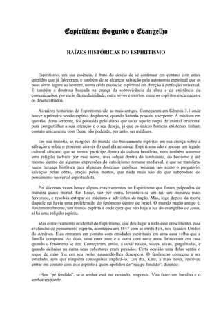 Espiritismo Segundo o Evangelho

                   RAÍZES HISTÓRICAS DO ESPIRITISMO



    Espiritismo, em sua essência, é fruto do desejo de se continuar em contato com entes
queridos que já faleceram, e também de se alcançar salvação pela autonomia espiritual que as
boas obras legam ao homem, numa crida evolução espiritual em direção à perfeição universal.
É também a doutrina baseada na crença da sobrevivência da alma e da existência de
comunicações, por meio da meduinidade, entre vivos e mortos, entre os espíritos encarnadas e
os desencarnados.

    As raízes históricas do Espiritismo são as mais antigas. Começaram em Gênesis 3.1 onde
houve a primeira sessão espírita do planeta, quando Satanás possuiu a serpente. A médium em
questão, dona serpente, foi possuída pelo diabo que usou aquele corpo de animal irracional
para compartilhar a sua intenção e o seu desejo, já que os únicos homens existentes tinham
contato unicamente com Deus, não podendo, portanto, ser médiuns.

    Em sua maioria, as religiões do mundo são basicamente espíritas em sua crença sobre a
salvação e sobre o processo através do qual ela acontece. Espiritismo não é apenas um legado
cultural africano que se tornou partícipe dentro da cultura brasileira, nem também somente
uma religião tachada por esse nome, mas subjaz dentro do hinduísmo, do budismo e até
mesmo dentro de algumas expressões do catolicismo romano medieval, e que se transferiu
numa herança histórica para algumas doutrinas católicas romanas tais como o purgatório,
salvação pelas obras, oração pelos mortos, que nada mais são do que subproduto do
pensamento universal espiritualista.

    Por diversas vezes houve alguns reavivamentos no Espiritismo que foram golpeados de
maneira quase mortal. Em Israel, vez por outra, levantava-se um rei, um monarca mais
fervoroso, e resolvia extirpar os médiuns e adivinhos da nação. Mas, logo depois da morte
daquele rei havia uma proliferação do fenômeno dentro de Israel. O mundo pagão antigo é,
fundamentalmente, um mundo espírita e onde quer que não haja a luz do evangelho de Jesus,
aí há uma religião espírita.

    Mas o reavivamento ocidental do Espiritismo, que deu lugar a todo esse crescimento, essa
avalanche de pensamento espírita, aconteceu em 1847 com as irmãs Fox, nos Estados Unidos
da América. Elas entraram em contato com entidades espirituais em uma casa velha que a
família comprara. As duas, uma com onze e a outra com nove anos, brincavam em casa
quando o fenômeno se deu. Começaram, então, a ouvir ruídos, vozes, uivos, gargalhadas, e
quando deitadas na cama seus cobertores eram puxados. Certa ocasião uma delas sentiu o
toque de mão fria em seu rosto, causando-lhes desespero. O fenômeno começou a ser
estudado, sem que ninguém conseguisse explicá-lo. Um dia, Kate, a mais nova, resolveu
entrar em contato com esse espírito a quem apelidou de “seu pé fendido”, dizendo:

   - Seu “pé fendido”, se o senhor está me ouvindo, responda. Vou fazer um barulho e o
senhor responde.
 