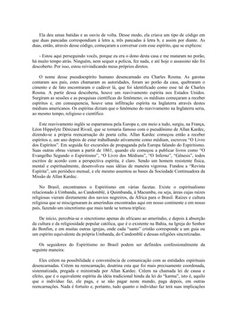 Ela deu umas batidas e as ouviu de volta. Desse modo, ela criava um tipo de código em
que duas pancadas correspondiam à letra a, três pancadas à letra b, e assim por diante. As
duas, então, através desse código, começaram a conversar com esse espírito, que se explicou:

   - Estou aqui perseguindo vocês, porque eu era o dono desta casa e me mataram no porão,
há muito tempo atrás. Ninguém, nem sequer a polícia, fez nada, e até hoje o assassino não foi
descoberto. Por isso, estou reivindicando meus próprios diretos.

    O nome desse pseudoespírito humano desencarnado era Charles Rosma. As garotas
contaram aos pais, estes chamaram as autoridades, foram ao porão da casa, quebraram o
cimento e de fato encontraram o cadáver lá, que foi identificado como esse tal de Charles
Rosma. A partir dessa descoberta, houve um reavivamento espírita nos Estados Unidos.
Surgiram as sessões e as pesquisas científicas do fenômeno; os médiuns começaram a receber
espíritos e, em consequencia, houve uma infiltração espírita na Inglaterra através destes
médiuns americanos. Os espíritas diziam que o fenômeno do reavivamento na Inglaterra seria,
ao mesmo tempo, religioso e científico.

    Este reavivamento inglês se esparramou pela Europa e, em meio a tudo, surgiu, na França,
Léon Hippolyte Dénizard Rivail, que se tornaria famoso com o pseudônimo de Allan Kardec,
dizendo-se a própria reencarnação do poeta celta. Allan Kardec começou então a receber
espíritos e, um ano depois de estar trabalhando ativamente como médium, escreveu “O Livro
dos Espíritos”. Em seguida fez excursões de propaganda pela Europa falando do Espiritismo.
Suas outras obras vieram a partir de 1861, quando ele começou a publicar livros como “O
Evangelho Segundo o Espiritismo”, “O Livro dos Médiuns”, “O Inferno”, “Gênesis”, todos
escritos de acordo com a perspectiva espírita, é claro. Sendo um homem resistente física,
mental e espiritualmente, desenvolveu suas idéias de maneira vigorosa. Fundou a “Revista
Espírita”, um periódico mensal, e ele mesmo assentou as bases da Sociedade Continuadora da
Missão de Allan Kardec.

    No Brasil, encontramos o Espiritismo em várias facetas. Existe o espiritualismo
relacionado à Umbanda, ao Candomblé, à Quimbanda, à Macumba, ou seja, áreas cujas raízes
religiosas vieram diretamente dos navios negreiros, da África para o Brasil. Raízes e cultura
religiosa que se miscigenaram às ameríndias encontradas aqui em nosso continente e em nosso
país, fazendo um sincretismo que mais tarde se tornou tríplice.

    De início, percebia-se o sincretismo apenas do africano ao ameríndio, e depois à absorção
da cultura e da religiosidade popular católica, que é o existente na Bahia, na Igreja do Senhor
do Bonfim, e em muitas outras igrejas, onde cada “santo” cristão corresponde a um guia ou
um espírito equivalente da própria Umbanda, do Candomblé e dessas religiões sincretizadas.

   Os seguidores do Espiritismo no Brasil podem ser definidos confessionalmente da
seguinte maneira:

    Eles crêem na possibilidade e conveniência de comunicação com as entidades espirituais
desencarnadas. Crêem na reencarnação, doutrina esta que foi mais precisamente coordenada,
sistematizada, pregada e ministrada por Allan Kardec. Crêem na chamada lei de causa e
efeito, que é o equivalente espírita da idéia tradicional hindu da lei do “karma”, isto é, aquilo
que o indivíduo faz, ele paga, e se não pagar neste mundo, paga depois, em outras
reencarnações. Nada é fortuito e, portanto, tudo quanto o indivíduo faz terá suas implicações
 