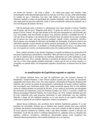 em termos de “karma” - de causa e efeito -, de voltar para pagar suas atitudes. Suas
reencarnações serão determinadas pelo bem ou mal que tiver feito, ou seja, serão determinadas
no sentido de que o indivíduo viva uma vida melhor ou pior nas futuras encarnações.
Admitem também a crença na pluralidade dos mundos habitados, onde cada mundo constitui
uma etapa geral do processo espiritual, sendo a Terra considerada o planeta da expiação, ou, a
curva da desgraça do próprio universo.

    Não há distinção entre o natural e o sobrenatural, nem entre religião e ciência. Também
não há graça; não há favor. Ninguém pode dizer: “A graça me salvou e eu vou para o céu”,
porque a lei do “karma” diz que tudo quanto eu fiz terá suas consequências, não havendo, por
isso, nem perdão, nem misericórdia ou graça. Fica, portanto, desfeito o escândalo da cruz. A
cruz que Jesus foi apenas o ato heróico de um homem bom, do espírito de luz mais evoluído
que já passou por aqui, sem que houvesse qualquer sentido vicário, expiatório, salvífico.
Serviu apenas com exemplo de altruísmo, de bondade, de iluminação. O processo relativo aos
indivíduos depende exclusivamente do mérito pessoal acumulado por si mesmos nesta vida,
ou em encarnações anteriores. A caridade é a virtude principal, talvez única, e se aplica tanto
aos vivos quanto aos mortos, ou desencarnados como eles sempre preferem chamar.

    Deus, embora existente, é por demais longínquo e se perde na distância incomensurável de
um ponto espiritual que mal podemos vislumbrar. Mais próximos do que Deus, estão os guias,
que são os espíritos que se incorporam nos médiuns, importantes nos cultos espirituais, e que
os ajudam por amor. Eles, contudo, afirmam a existência de espíritos maus. Jesus Cristo, por
sua vez, é visto como grande entidade encarnada, a maior que já veio ao nosso mundo, e o
evangelho, na opinião deles, foi interpretado segundo o Espiritismo, no famoso livro de Allan
Kardec.


              As manifestações do Espiritismo segundo os espíritas

    Os espíritas admitem haver um tipo de espiritismo que eles mesmos chamam de
fraudulento. Eusápia Paladino, a mais famosa médium espírita dos seus dias, foi descoberta
enganando pelo menos duas vezes. Em suma original, a Sociedade de Pesquisas Psíquicas dos
Espíritas, que consiste na junção de pensamentos e participação de muitos eruditos espíritas,
tem investigado esses fenômenos desde 1882, tendo encontrado apenas dois ou três médiuns
acima de suspeita durante um período de 40 anos. A isso, pode-se acrescentar que advogados
tão eminentes do Espiritismo, como Sir William Crookes, em 1874, e o escritor e criador do
famoso personagem Sherlock Holmes, Sir Conan Doyle, em 1919, tenham admitido que não
há teste conhecido pelo qual possamos determinar se uma informação vem dos espíritos
falecidos e chega até nós realmente genuína, ou se vem através de um espírito maligno, ou
ainda através apenas de um médium enganador, lunático ou paranóico.

    Apesar dessas evidências, eles acreditam haver também Espiritismo genuíno. E os que
postulam tal veracidade, afirmam que os médiuns que mantém contato com esses espíritos
evoluídos, são homens essencialmente sinceros, e que esses contatos se dão ou através do fato
de esses espíritos entrarem no médium, onde o ego dessa entidade o possui e fala por seu
intermédio, ou do fato de serem os médiuns hipersensitivos, captando assim as vibrações dos
espíritos, vendo-os, ouvindo-os, sentindo-os, funcionando apenas como receptores das
vibrações desses pensamentos, sem contudo receberem em si os espíritos.
 