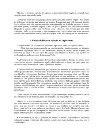 São duas as correntes espíritas divergentes. A primeira bastante simples e a segunda mais
científica, mais parapsicologizada.

    A meu ver, essas duas situações podem ser verdadeiras, não quanto à origem , mas quanto
ao fenômeno, isto é, não que seja um ser humano desencarnado que está mantendo contato
com o médium, mas, sim, um outro espírito, um anjo caído, um demônio, que entra às vezes.
Para mim, porém, é também inegável o fato de que há pessoas que são demoniacamente
adequadas e desenvolvidas para receberem essas vibrações. São pessoas que não estão
possuídas - estão em si mesmas -, mas conseguem ver e ouvir coisas que seres humanos
normais e não trabalhados, não operados pelo próprio diabo, não conseguem ver naturalmente.


                     A Posição bíblica em relação ao Espiritismo

    O Espiritualismo, ou os chamados fenômenos espirituais, é visto da seguinte forma:
       ▪ Meio pelo qual alguém consulta um espírito familiar, alguém possuído por demônio
adivinhador de pitonisa, como é o caso descrito em I Samuel 28, daquela mulher a quem Saul
consultou, ou ainda o de Atos 16.16-18, daquela adivinhadora de Filipos, cujo espírito foi
confrontado e expulso em nome de Jesus, por Paulo.

   ▪ Adivinhação é um outro aspecto do Espiritismo encontrado na Bíblia e é a arte de obter
conhecimento secreto, especialmente aquele relacionado com o futuro, por meio quase que
exclusivo dentro do alcance de classes especiais de homens.

    ▪ Espíritos familiares são espíritos que supostamente atendiam à chamada daqueles que
tinham poder sobre eles. Provavelmente foram chamados de familiares por serem servos, ou
seja, fâmulos, pertencentes a famílias, a homens que tinham autoridade sobre eles. São, por
exemplo, aqueles espíritos sobre os quais o Espiritismo diz que só baixam em determinado
médium, só vêm quando o médium chama, e que só com aquele médium mantém contato. São
esses espíritos que a Bíblia chama de familiares, uma expressão hebraica, que por outro lado
também significa uma coisa ôca, porquanto se supunha que a voz do espírito talvez viesse do
possuído tal qual vinda de uma garrafa, ou por causa do som cavernoso que caracterizava as
declarações como se saíssem do chão. O texto em Isaías 29.4 serve como descrição desse tipo
de fenômeno:

    “Então, lançada por terra, do chão falarás, e do pó sairá afogada a tua fala; subirá da terra a
tua voz como a de um fantasma, como um cochicho a tua fala desde o pó”.

    Li certa vez o livro de uma moça que, há muitos anos atrás em Hollywood, fora discípula
de Charles Manson, o assassino de Sharon Tate. Nesse livro, ela conta como era demoníaca e
como teve um encontro com Jesus na prisão, o que mudaria por completo sua vida.
Descrevendo no livro como o diabo se manifestava através de Charles Manson, ela narra que
houve ocasiões em que ele ficava possesso na cozinha de um trailler e sua voz saía do esgoto
da pia, embora estivesse absolutamente calado.

    ▪ A necromancia, ou seja, a consulta aos mortos, é tentativa condenada nas Escrituras
justamente porque o indivíduo não mantém contato com morto nenhum, mas, sim, com o
próprio diabo.
 
