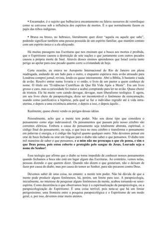 ▪ Encantador, é o sujeito que balbuciava encantamento ou falava sussurros de ventríloquo
como se estivesse sob a influência dos espíritos de mortos. É o que normalmente fazem os
pajés das tribos indígenas.

   ▪ Bruxa ou bruxo, no hebraico, literalmente quer dizer “aquela ou aquele que sabe”,
podendo significar também uma pessoa possuída de um espírito familiar, que mantém contato
com um espírito único e a ela afeiçoado.

    Há muitas passagens nas Escrituras que nos ensinam que a busca aos mortos é proibida,
que o Espiritismo causou a destruição de sete nações e que juntamente com outros pecados
causou a própria morte de Saul. Através desses ensinos aprendemos que Israel corria tanto
perigo ao apelar para esse pecado quanto corre a cristandade de hoje.

    Certa ocasião, eu estava no Aeroporto Internacional do Rio de Janeiro em plena
madrugada, andando de um lado para o outro, e enquanto esperava meu avião atrasado para
Londrina comprei jornal, revista, lendo-os quase inteiramente. Abri a Bíblia, li bastante e nada
de avião. Resolvi entrar numa livraria e vi então, o livro de um pastor a quem conheço de
nome. O título era “Evidências Científicas de Que Há Vida Após a Morte”. Era um livro
grosso e caro, mas a curiosidade foi maior e acabei comprando para ler no avião. Quase chorei
de tristeza. Ele há muito vem caindo devagar, devagar, num liberalismo teológico. E agora,
em seu livro cheio de parapsicologia, dizia ser incontestável o fenômeno da reencarnação,
usando como justificativa a hipótese, pela qual se faz o indivíduo regredir até à vida intra-
uterina, e depois a uma existência anterior, e depois a isso, e depois àquilo...

   Realmente, quase chorei vendo os perigos dessas idéias.

    Pessoalmente, acho que a mente tem poder. Não sou desse tipo que considera o
pensamento como algo indevassável. Os pensamentos que passam pelo nosso cérebro são
correntes elétricas. Embora a causa do pensamento seja totalmente abstrata, espiritual, o
código final do pensamento, ou seja, o que toca no meu cérebro e transforma o pensamento
em palavras é energia, e é código tão legível quanto qualquer outro. Não devemos pensar em
orar de boca fechada ou orar em línguas para o diabo não saber o que pensamos. O diabo tem
mil maneiras de saber o que pensamos, e a mim não me preocupa o que ele pensa, e sim o
que Deus pensa, pois estou coberto e protegido pelo sangue de Jesus. Louvado seja o
nome do Senhor!

    Essa teologia que afirma que o diabo se torna impedido de conhecer nossos pensamentos
quando fechamos a boca não está em lugar algum das Escrituras. Ao contrário, vemos nelas,
pessoas dizendo o que querem dizer. Quando não dizem o que gostariam, não o deixam de
fazer por causa do diabo, mas por causa do temor ao Senhor, para não pecarem contra Deus.

    Devemos saber de uma coisa, no entanto: a mente tem poder. Não há dúvida de que a
mente pode produzir alguns fenômenos, há, porém, um limite para isso. A parapsicologia,
inicialmente, no interesse de pesquisar alguns fenômenos da mente, acabou tornando-se semi-
espírita. Como decorrência o que observamos hoje é a espiritualização da parapsicologia, ou a
parapsicologização do Espiritismo. É uma coisa terrível, pois nota-se que há um limiar
perigosíssimo, uma fronteira entre a pesquisa parapsicológica e o Espiritismo de um modo
geral, e, por isso, devemos estar muito atentos.
 