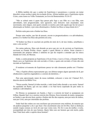 A Bíblia também diz que o caráter do Espiritismo é pecaminoso e consiste em tentar
descobrir coisas ocultas à parte da revelação divina. Afirma também que o Espiritismo rejeita
Cristo, como lemos no Velho Testamento, no livro de Deuteronômio 18.10-15:

    “Não se achará entre ti quem faça passar pelo fogo o seu filho ou a sua filha, nem
adivinhador, nem prognosticador, nem agoureiro, nem feiticeiro: nem encantador, nem
necromante, nem mágico, nem quem consulte os mortos; pois todo aquele que faz tal cousa é
abominação ao Senhor; e por estas abominações o Senhor teu Deus os lança diante de ti.”

   Perfeito serás para com o Senhor teu Deus.

   Porque estas nações, que hás de possuir, ouvem os prognosticadores e os adivinhadores;
porém a ti o Senhor teu Deus não permitiu tal coisa.

   “O Senhor teu Deus te suscitará um profeta do meio de ti, de teus irmãos, semelhante a
mim: a ele ouvirás.”

    Em outras palavras, Deus está dizendo ao povo que em vez de ouvirem ao Espiritismo,
ouvissem ao Grande Profeta -Jesus-, aquele a quem Moisés se referiu. Neste contexto o
testemunho dos próprios rabinos é unânime no que diz respeito a entender que ele estava
falando do Cristo, do Messias.

   Então, a contra-proposta ao Espiritismo é fé em Cristo, é ouvir a Cristo, o Grande Profeta.
Quem ouve ao Espiritismo não está ouvindo a Cristo, e quem está ouvindo a Cristo não está
ouvindo ao Espiritismo.

    O moderno avivamento do Espiritismo parece ter sido claramente predito em I Timóteo
4.1:
    “Ora, o Espírito afirma expressamente que, nos últimos tempos alguns apostarão da fé, por
obedecerem a espíritos enganadores e a ensinos de demônios...”

   Para uma aproximação maior da nossa realidade, colocarei o texto de I Samuel 28.3,
descrito através da Bíblia Viva:

    “Nessa ocasião, Samuel já tinha morrido, e todo Israel tinha chorado a sua morte: Samuel
foi sepultado em Rama, que era sua cidade: o rei Saul havia expulsado do país todos os
médiuns e adivinhadores.

    Os filisteus se acamparam em Suném, e Saul e o exército de Israel se acamparam em
Gilboa. Quando Saul viu o enorme exército dos filisteus, ficou tremendo de medo e perguntou
ao Senhor o que deveria fazer, porém o Senhor não lhe deu resposta, nem por meio de sonhos,
nem por Urim, nem por intermédio dos profetas.

    Então Saul deu ordens aos seus auxiliares que procurassem uma médium, de maneira que
ele pudesse perguntar a ela o que fazer. Eles encontraram uma em Eri-Dor, Saul se disfarçou
usando roupas comuns ao invés de usar suas vestes reais. Ele foi à casa da mulher, à noite,
acompanhado por dois de seus homens. Quero falar com um homem que está morto, pediu
Saul. Pode fazer subir o espírito desse homem?
 