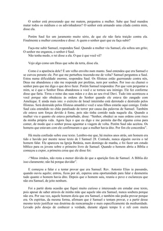 O senhor está procurando que me matem, perguntou a mulher. Sabe que Saul mandou
matar todos os médiuns e os adivinhadores? O senhor está armando uma cilada contra mim,
disse ela.

   Porém Saul fez um juramento muito sério, de que ele não faria traição contra ela.
Finalmente a mulher concordou e disse: A quem o senhor quer que eu faça subir?

   Faça-me subir Samuel, respondeu Saul. Quando a mulher viu Samuel, ela soltou um grito;
O senhor me enganou, o senhor é Saul.
   Não tenha medo, o rei disse a ela. O que é que você vê?

   Vejo algo como um Deus que sobe da terra, disse ela.

     Como é a aparência dele? É um velho envolto num manto. Saul entendeu que era Samuel e
se curvou perante ele. Por que me perturbou trazendo-me de volta? Samuel perguntou a Saul.
Estou numa dificuldade enorme, respondeu Saul. Os filisteus estão guerreando contra nós,
Deus me abandonou e não me responde por profetas, nem por sonhos. Por isso eu chamei o
senhor para que me diga o que devo fazer. Porém Samuel respondeu: Por que vem perguntar a
mim, se é que o Senhor Deus abandonou a você e se tornou seu inimigo. Ele fez conforme
disse que faria. Tirou o reino das suas mãos e o deu ao seu rival Davi. Tudo isto aconteceu a
você porque não obedeceu às ordens do Senhor quando ele estava tão zangado com
Ameleque. E ainda mais isto: o exército de Israel inteirinho está derrotado e destruído pelos
filisteus. Será destruído pelos filisteus amanhã e você e seus filhos estarão aqui comigo. Então
Saul caiu estendido no chão paralisado de terror por causa das palavras de Samuel. Também
ele estava sem forças devido à fome, pois não tinha comido nada naquele dia. Quando a
mulher viu o quanto ele estava perturbado, disse: “Senhor, obedeci as suas ordens com risco
da minha própria vida. Agora faça o que eu digo e me permita dar-lhe alguma coisa para
comer, de modo que o senhor possa aguentar a viagem de volta. Porém Saul não aceitou. Os
homens que estavam com ele confirmaram o que a mulher havia dito. Por fim ele concordou”.

    Há muita confusão sobre esse texto. Lembro-me que, há muitos anos atrás, um homem era
tido e havido por mestre nesse texto de I Samuel 28. Contudo, nunca alguém ouvira o tal
homem falar. Ele apareceu na Igreja Betânia, num domingo de manha, e foi fazer um estudo
bíblico para os jovens sobre o primeiro livro de Samuel. Quando o homem abriu a Bíblia e
começou a expor, a primeira coisa que ele disse foi:

    -“Meus irmãos, não resta a menor dúvida de que a aparição fora de Samuel. A Bíblia diz
isso claramente; não há porque duvidar”.

   E começou a falar e a tentar provar que era Samuel. Rev. Antonio Elias ia passando,
quando ouviu aquilo; entrou, ficou por ali, esperou uma oportunidade para falar e desmentiu
tudo quanto o homem havia dito. Depois que o homem saiu, reuniu o povo e esclareceu que
não era Samuel, de jeito nenhum.

    Foi a partir desta ocasião que fiquei muito curioso e interessado em estudar esse texto,
pois apesar de saber através de minha mãe que aquele não era Samuel, nunca soubera porque
não era. Por sua vez, aquele homem dizia que era Samuel, e também não podia provar porque
era. Os espíritas, da mesma forma, afirmam que é Samuel e tentam provar, e a partir desse
mesmo texto justificar sua doutrina da reencarnação e mais especificamente da mediunidade.
Levado pelo desejo de conhecer a verdade, durante algum tempo li e reli com muita
 