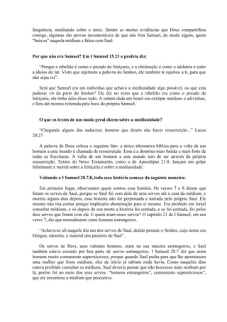 frequência, meditando sobre o texto. Dentre as muitas evidências que Deus compartilhou
comigo, algumas são provas incontestáveis de que não fora Samuel, de modo algum, quem
“baixou” naquela médium e falou com Saul.


Por que não era Samuel? Em I Samuel 15.23 o profeta diz:

    “Porque a rebelião é como o pecado de feitiçaria, e a obstinação é como a idolatria e culto
a ídolos do lar. Visto que rejeitaste a palavra do Senhor, ele também te rejeitou a ti, para que
não sejas rei”.

     Será que Samuel era um indivíduo que achava a mediunidade algo possível, ou que esta
pudesse vir da parte do Senhor? Ele diz no texto que a rebelião era como o pecado de
feitiçaria, ele tinha ódio disso tudo. A ordem dada em Israel era extirpar médiuns e adivinhos,
e fora até mesmo reiterada pela boca do próprio Samuel.


   O que os textos de um modo geral dizem sobre a mediunidade?

   “Chegando alguns dos saduceus; homens que dizem não haver ressurreição...” Lucas
20.27

    A palavra de Deus coloca o seguinte fato: a única alternativa bíblica para a volta de um
homem a este mundo é chamada de ressurreição. Essa é a doutrina mais batida e mais forte de
todas as Escrituras. A volta de um homem a este mundo tem de ser através da própria
ressurreição. Textos do Novo Testamento, como o de Apocalipse 21:8, lançam um golpe
fulminante e mortal sobre a feitiçaria e sobre a mediunidade.

   Voltando a I Samuel 28.7,8, toda essa história começa da seguinte maneira:

    Em primeiro lugar, observemos quem contou essa história. Os versos 7 e 8 dizem que
foram os servos de Saul, porque se Saul foi com dois de seus servos até a casa da médium, e
morreu alguns dias depois, essa história não foi perpetuada e narrada pelo próprio Saul. Ele
mesmo não iria contar porque implicaria abominação para si mesmo. Era proibido em Israel
consultar médiuns, e só depois da sua morte a história foi contada, e se foi contada, foi pelos
dois servos que foram com ele. E quem eram esses servos? O capítulo 21 de I Samuel, em seu
vervo 7, diz que normalmente eram homens estrangeiros.

   “Achava-se ali naquele dia um dos servos de Saul, detido perante o Senhor, cujo nome era
Doegue, edomita, o maioral dos pastores de Saul”.

    Os servos de Davi, seus valentes homens, eram na sua maioria estrangeiros, e Saul
também estava cercado por boa parte de servos estrangeiros. I Samuel 28.7 diz que eram
homens muito comumente supersticiosos, porque quando Saul pediu para que lhe apontassem
uma mulher que fosse médium, eles de início já sabiam onde havia. Como naqueles dias
estava proibido consultar os médiuns, Saul deveria pensar que não houvesse mais nenhum por
lá, porém foi no meio dos seus servos. “homens estrangeiros”, comumente supersticiosos”,
que ele encontrou a médium que procurava.
 