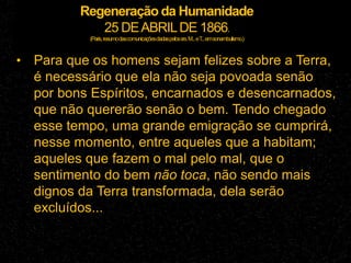 Regeneração da Humanidade
25 DEABRILDE 1866.
(Paris,resumodascomunicaçõesdadaspelossrs.M...eT
...emsonambulismo.)
• Para que os homens sejam felizes sobre a Terra,
é necessário que ela não seja povoada senão
por bons Espíritos, encarnados e desencarnados,
que não quererão senão o bem. Tendo chegado
esse tempo, uma grande emigração se cumprirá,
nesse momento, entre aqueles que a habitam;
aqueles que fazem o mal pelo mal, que o
sentimento do bem não toca, não sendo mais
dignos da Terra transformada, dela serão
excluídos...
 