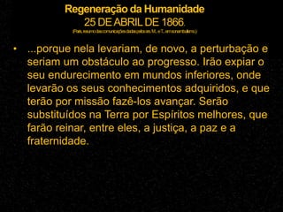 Regeneração da Humanidade
25 DEABRILDE 1866.
(Paris,resumodascomunicaçõesdadaspelossrs.M...eT
...emsonambulismo.)
• ...porque nela levariam, de novo, a perturbação e
seriam um obstáculo ao progresso. Irão expiar o
seu endurecimento em mundos inferiores, onde
levarão os seus conhecimentos adquiridos, e que
terão por missão fazê-los avançar. Serão
substituídos na Terra por Espíritos melhores, que
farão reinar, entre eles, a justiça, a paz e a
fraternidade.
 