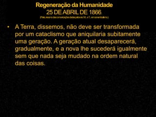 Regeneração da Humanidade
25 DEABRILDE 1866.
(Paris,resumodascomunicaçõesdadaspelossrs.M...eT
...emsonambulismo.)
• A Terra, dissemos, não deve ser transformada
por um cataclismo que aniquilaria subitamente
uma geração. A geração atual desaparecerá,
gradualmente, e a nova lhe sucederá igualmente
sem que nada seja mudado na ordem natural
das coisas.
 