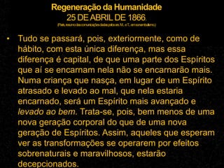 Regeneração da Humanidade
25 DEABRILDE 1866.
(Paris,resumodascomunicaçõesdadaspelossrs.M...eT
...emsonambulismo.)
• Tudo se passará, pois, exteriormente, como de
hábito, com esta única diferença, mas essa
diferença é capital, de que uma parte dos Espíritos
que aí se encarnam nela não se encarnarão mais.
Numa criança que nasça, em lugar de um Espírito
atrasado e levado ao mal, que nela estaria
encarnado, será um Espírito mais avançado e
levado ao bem. Trata-se, pois, bem menos de uma
nova geração corporal do que de uma nova
geração de Espíritos. Assim, aqueles que esperam
ver as transformações se operarem por efeitos
sobrenaturais e maravilhosos, estarão
decepcionados.
 