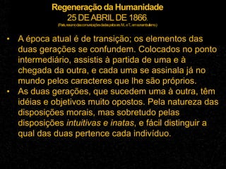 Regeneração da Humanidade
25 DEABRILDE 1866.
(Paris,resumodascomunicaçõesdadaspelossrs.M...eT
...emsonambulismo.)
• A época atual é de transição; os elementos das
duas gerações se confundem. Colocados no ponto
intermediário, assistis à partida de uma e à
chegada da outra, e cada uma se assinala já no
mundo pelos caracteres que lhe são próprios.
• As duas gerações, que sucedem uma à outra, têm
idéias e objetivos muito opostos. Pela natureza das
disposições morais, mas sobretudo pelas
disposições intuitivas e inatas, e fácil distinguir a
qual das duas pertence cada indivíduo.
 