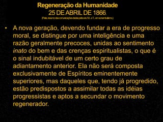 Regeneração da Humanidade
25 DEABRILDE 1866.
(Paris,resumodascomunicaçõesdadaspelossrs.M...eT
...emsonambulismo.)
• A nova geração, devendo fundar a era de progresso
moral, se distingue por uma inteligência e uma
razão geralmente precoces, unidas ao sentimento
inato do bem e das crenças espiritualistas, o que é
o sinal indubitável de um certo grau de
adiantamento anterior. Ela não será composta
exclusivamente de Espíritos eminentemente
superiores, mas daqueles que, tendo já progredido,
estão predispostos a assimilar todas as idéias
progressistas e aptos a secundar o movimento
regenerador.
 
