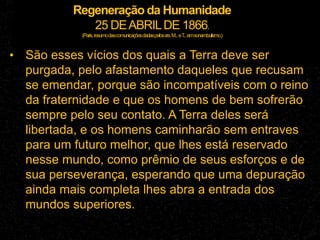 Regeneração da Humanidade
25 DEABRILDE 1866.
(Paris,resumodascomunicaçõesdadaspelossrs.M...eT
...emsonambulismo.)
• São esses vícios dos quais a Terra deve ser
purgada, pelo afastamento daqueles que recusam
se emendar, porque são incompatíveis com o reino
da fraternidade e que os homens de bem sofrerão
sempre pelo seu contato. A Terra deles será
libertada, e os homens caminharão sem entraves
para um futuro melhor, que lhes está reservado
nesse mundo, como prêmio de seus esforços e de
sua perseverança, esperando que uma depuração
ainda mais completa lhes abra a entrada dos
mundos superiores.
 