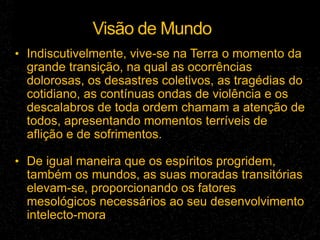 Visão de Mundo
• Indiscutivelmente, vive-se na Terra o momento da
grande transição, na qual as ocorrências
dolorosas, os desastres coletivos, as tragédias do
cotidiano, as contínuas ondas de violência e os
descalabros de toda ordem chamam a atenção de
todos, apresentando momentos terríveis de
aflição e de sofrimentos.
• De igual maneira que os espíritos progridem,
também os mundos, as suas moradas transitórias
elevam-se, proporcionando os fatores
mesológicos necessários ao seu desenvolvimento
intelecto-mora
 
