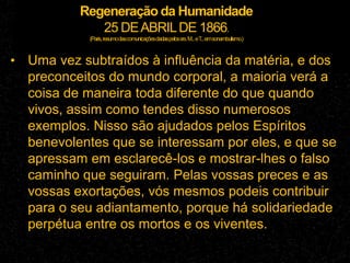 Regeneração da Humanidade
25 DEABRILDE 1866.
(Paris,resumodascomunicaçõesdadaspelossrs.M...eT
...emsonambulismo.)
• Uma vez subtraídos à influência da matéria, e dos
preconceitos do mundo corporal, a maioria verá a
coisa de maneira toda diferente do que quando
vivos, assim como tendes disso numerosos
exemplos. Nisso são ajudados pelos Espíritos
benevolentes que se interessam por eles, e que se
apressam em esclarecê-los e mostrar-lhes o falso
caminho que seguiram. Pelas vossas preces e as
vossas exortações, vós mesmos podeis contribuir
para o seu adiantamento, porque há solidariedade
perpétua entre os mortos e os viventes.
 