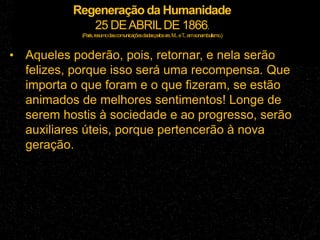 Regeneração da Humanidade
25 DEABRILDE 1866.
(Paris,resumodascomunicaçõesdadaspelossrs.M...eT
...emsonambulismo.)
• Aqueles poderão, pois, retornar, e nela serão
felizes, porque isso será uma recompensa. Que
importa o que foram e o que fizeram, se estão
animados de melhores sentimentos! Longe de
serem hostis à sociedade e ao progresso, serão
auxiliares úteis, porque pertencerão à nova
geração.
 