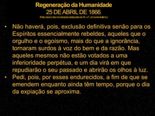 Regeneração da Humanidade
25 DEABRILDE 1866.
(Paris,resumodascomunicaçõesdadaspelossrs.M...eT
...emsonambulismo.)
• Não haverá, pois, exclusão definitiva senão para os
Espíritos essencialmente rebeldes, aqueles que o
orgulho e o egoísmo, mais do que a ignorância,
tornaram surdos à voz do bem e da razão. Mas
aqueles mesmos não estão votados a uma
inferioridade perpétua, e um dia virá em que
repudiarão o seu passado e abrirão os olhos à luz.
• Pedi, pois, por esses endurecidos, a fim de que se
emendem enquanto ainda têm tempo, porque o dia
da expiação se aproxima.
 