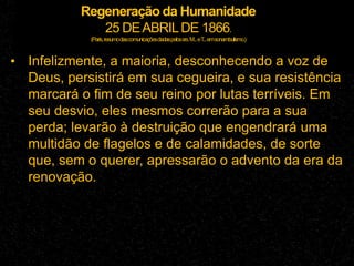 Regeneração da Humanidade
25 DEABRILDE 1866.
(Paris,resumodascomunicaçõesdadaspelossrs.M...eT
...emsonambulismo.)
• Infelizmente, a maioria, desconhecendo a voz de
Deus, persistirá em sua cegueira, e sua resistência
marcará o fim de seu reino por lutas terríveis. Em
seu desvio, eles mesmos correrão para a sua
perda; levarão à destruição que engendrará uma
multidão de flagelos e de calamidades, de sorte
que, sem o querer, apressarão o advento da era da
renovação.
 