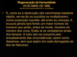 Regeneração da Humanidade
25 DEABRILDE 1866.
(Paris,resumodascomunicaçõesdadaspelossrs.M...eT
...emsonambulismo.)
• E, como se a destruição não caminhasse bastante
rápida, ver-se-ão os suicídios se multiplicarem,
numa proporção inaudita, até entre as crianças. A
loucura jamais terá ferido um maior número de
homens que serão, antes da morte, riscados do
número dos vivos. Estão aí os verdadeiros sinais
dos tempos. E tudo isso se cumprirá pelo
encadeamento das circunstâncias, assim como
dissemos, sem que sejam em nada derrogadas as
leis da Natureza.
 