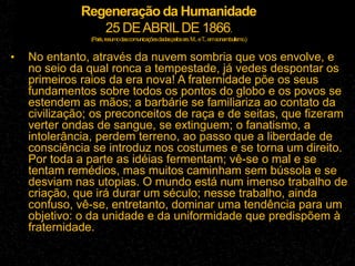 Regeneração da Humanidade
25 DEABRILDE 1866.
(Paris,resumodascomunicaçõesdadaspelossrs.M...eT
...emsonambulismo.)
• No entanto, através da nuvem sombria que vos envolve, e
no seio da qual ronca a tempestade, já vedes despontar os
primeiros raios da era nova! A fraternidade põe os seus
fundamentos sobre todos os pontos do globo e os povos se
estendem as mãos; a barbárie se familiariza ao contato da
civilização; os preconceitos de raça e de seitas, que fizeram
verter ondas de sangue, se extinguem; o fanatismo, a
intolerância, perdem terreno, ao passo que a liberdade de
consciência se introduz nos costumes e se torna um direito.
Por toda a parte as idéias fermentam; vê-se o mal e se
tentam remédios, mas muitos caminham sem bússola e se
desviam nas utopias. O mundo está num imenso trabalho de
criação, que irá durar um século; nesse trabalho, ainda
confuso, vê-se, entretanto, dominar uma tendência para um
objetivo: o da unidade e da uniformidade que predispõem à
fraternidade.
 