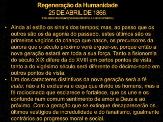 Regeneração da Humanidade
25 DEABRILDE 1866.
(Paris,resumodascomunicaçõesdadaspelossrs.M...eT
...emsonambulismo.)
• Ainda aí estão os sinais dos tempos; mas, ao passo que os
outros são os da agonia do passado, estes últimos são os
primeiros vagidos da criança que nasce, os precursores da
aurora que o século próximo verá erguer-se, porque então a
nova geração estará em toda a sua força. Tanto a fisionomia
do século XIX difere da do XVIII em certos pontos de vista,
tanto a do vigésimo século será diferente do décimo-nono em
outros pontos de vista.
• Um dos caracteres distintivos da nova geração será a fé
inata; não a fé exclusiva e cega que divide os homens, mas a
fé raciocinada que esclarece e fortalece, que os une e os
confunde num comum sentimento de amor a Deus e ao
próximo. Com a geração que se extingue desaparecerão os
últimos vestígios da incredulidade e do fanatismo, igualmente
contrários ao progresso moral e social.
 