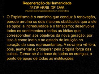 Regeneração da Humanidade
25 DEABRILDE 1866.
(Paris,resumodascomunicaçõesdadaspelossrs.M...eT
...emsonambulismo.)
• O Espiritismo é o caminho que conduz à renovação,
porque arruína os dois maiores obstáculos que a ele
se opõe: a incredulidade e o fanatismo; desenvolve
todos os sentimentos e todas as idéias que
correspondem aos objetivos da nova geração; por
isso é como inato e no estado de intuição no
coração de seus representantes. A nova era vê-lo-á,
pois, aumentar e prosperar pela própria força das
coisas. Tornar-se-á a base de todas as crenças, o
ponto de apoio de todas as instituições.
 
