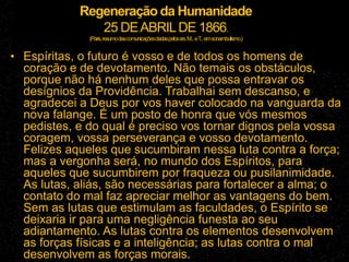 Regeneração da Humanidade
25 DEABRILDE 1866.
(Paris,resumodascomunicaçõesdadaspelossrs.M...eT
...emsonambulismo.)
• Espíritas, o futuro é vosso e de todos os homens de
coração e de devotamento. Não temais os obstáculos,
porque não há nenhum deles que possa entravar os
desígnios da Providência. Trabalhai sem descanso, e
agradecei a Deus por vos haver colocado na vanguarda da
nova falange. É um posto de honra que vós mesmos
pedistes, e do qual é preciso vos tornar dignos pela vossa
coragem, vossa perseverança e vosso devotamento.
Felizes aqueles que sucumbiram nessa luta contra a força;
mas a vergonha será, no mundo dos Espíritos, para
aqueles que sucumbirem por fraqueza ou pusilanimidade.
As lutas, aliás, são necessárias para fortalecer a alma; o
contato do mal faz apreciar melhor as vantagens do bem.
Sem as lutas que estimulam as faculdades, o Espírito se
deixaria ir para uma negligência funesta ao seu
adiantamento. As lutas contra os elementos desenvolvem
as forças físicas e a inteligência; as lutas contra o mal
desenvolvem as forças morais.
 