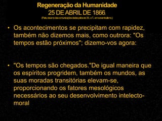 Regeneração da Humanidade
25 DEABRILDE 1866.
(Paris,resumodascomunicaçõesdadaspelossrs.M...eT
...emsonambulismo.)
• Os acontecimentos se precipitam com rapidez,
também não dizemos mais, como outrora: "Os
tempos estão próximos"; dizemo-vos agora:
• "Os tempos são chegados."De igual maneira que
os espíritos progridem, também os mundos, as
suas moradas transitórias elevam-se,
proporcionando os fatores mesológicos
necessários ao seu desenvolvimento intelecto-
moral
 
