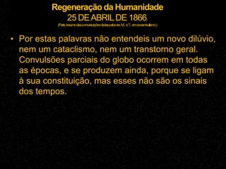 Regeneração da Humanidade
25 DEABRILDE 1866.
(Paris,resumodascomunicaçõesdadaspelossrs.M...eT
...emsonambulismo.)
• Por estas palavras não entendeis um novo dilúvio,
nem um cataclismo, nem um transtorno geral.
Convulsões parciais do globo ocorrem em todas
as épocas, e se produzem ainda, porque se ligam
à sua constituição, mas esses não são os sinais
dos tempos.
 