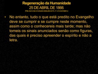 Regeneração da Humanidade
25 DEABRILDE 1866.
(Paris,resumodascomunicaçõesdadaspelossrs.M...eT
...emsonambulismo.)
• No entanto, tudo o que está predito no Evangelho
deve se cumprir e se cumpre neste momento,
assim como o conhecereis mais tarde; mas não
tomeis os sinais anunciados senão como figuras,
das quais é preciso apreender o espírito e não a
letra.
 