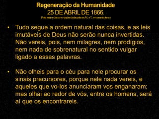 Regeneração da Humanidade
25 DEABRILDE 1866.
(Paris,resumodascomunicaçõesdadaspelossrs.M...eT
...emsonambulismo.)
• Tudo segue a ordem natural das coisas, e as leis
imutáveis de Deus não serão nunca invertidas.
Não vereis, pois, nem milagres, nem prodígios,
nem nada de sobrenatural no sentido vulgar
ligado a essas palavras.
• Não olheis para o céu para nele procurar os
sinais precursores, porque nele nada vereis, e
aqueles que vo-los anunciaram vos enganaram;
mas olhai ao redor de vós, entre os homens, será
aí que os encontrareis.
 
