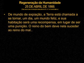 Regeneração da Humanidade
25 DEABRILDE 1866.
(Paris,resumodascomunicaçõesdadaspelossrs.M...eT...emsonambulismo.)
• De mundo de expiação, a Terra está chamada a
se tornar, um dia, um mundo feliz, e sua
habitação será uma recompensa, em lugar de ser
uma punição. O reino do bem deve nela suceder
ao reino do mal..
 