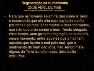 Regeneração da Humanidade
25 DEABRILDE 1866.
(Paris,resumodascomunicaçõesdadaspelossrs.M...eT...emsonambulismo.)
• Para que os homens sejam felizes sobre a Terra,
é necessário que ela não seja povoada senão
por bons Espíritos, encarnados e desencarnados,
que não quererão senão o bem. Tendo chegado
esse tempo, uma grande emigração se cumprirá,
nesse momento, entre aqueles que a habitam;
aqueles que fazem o mal pelo mal, que o
sentimento do bem não toca, não sendo mais
dignos da Terra transformada, dela serão
excluídos...
 