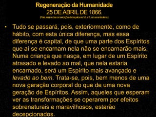 Regeneração da Humanidade
25 DEABRILDE 1866.
(Paris,resumodascomunicaçõesdadaspelossrs.M...eT...emsonambulismo.)
• Tudo se passará, pois, exteriormente, como de
hábito, com esta única diferença, mas essa
diferença é capital, de que uma parte dos Espíritos
que aí se encarnam nela não se encarnarão mais.
Numa criança que nasça, em lugar de um Espírito
atrasado e levado ao mal, que nela estaria
encarnado, será um Espírito mais avançado e
levado ao bem. Trata-se, pois, bem menos de uma
nova geração corporal do que de uma nova
geração de Espíritos. Assim, aqueles que esperam
ver as transformações se operarem por efeitos
sobrenaturais e maravilhosos, estarão
decepcionados.
 