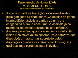 Regeneração da Humanidade
25 DEABRILDE 1866.
(Paris,resumodascomunicaçõesdadaspelossrs.M...eT...emsonambulismo.)
• A época atual é de transição; os elementos das
duas gerações se confundem. Colocados no ponto
intermediário, assistis à partida de uma e à
chegada da outra, e cada uma se assinala já no
mundo pelos caracteres que lhe são próprios.
• As duas gerações, que sucedem uma à outra, têm
idéias e objetivos muito opostos. Pela natureza das
disposições morais, mas sobretudo pelas
disposições intuitivas e inatas, e fácil distinguir a
qual das duas pertence cada indivíduo.
 