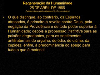 Regeneração da Humanidade
25 DEABRILDE 1866.
(Paris,resumodascomunicaçõesdadaspelossrs.M...eT...emsonambulismo.)
• O que distingue, ao contrário, os Espíritos
atrasados, é primeiro a revolta contra Deus, pela
negação da Providência e de todo poder superior à
Humanidade; depois a propensão instintiva para as
paixões degradantes, para os sentimentos
antifraternais do orgulho, do ódio, do ciúme, da
cupidez, enfim, a predominância do apego para
tudo o que é material.
 