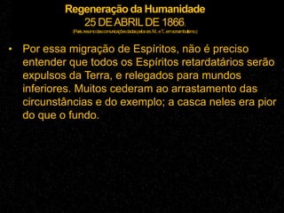 Regeneração da Humanidade
25 DEABRILDE 1866.
(Paris,resumodascomunicaçõesdadaspelossrs.M...eT...emsonambulismo.)
• Por essa migração de Espíritos, não é preciso
entender que todos os Espíritos retardatários serão
expulsos da Terra, e relegados para mundos
inferiores. Muitos cederam ao arrastamento das
circunstâncias e do exemplo; a casca neles era pior
do que o fundo.
 