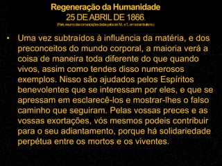 Regeneração da Humanidade
25 DEABRILDE 1866.
(Paris,resumodascomunicaçõesdadaspelossrs.M...eT...emsonambulismo.)
• Uma vez subtraídos à influência da matéria, e dos
preconceitos do mundo corporal, a maioria verá a
coisa de maneira toda diferente do que quando
vivos, assim como tendes disso numerosos
exemplos. Nisso são ajudados pelos Espíritos
benevolentes que se interessam por eles, e que se
apressam em esclarecê-los e mostrar-lhes o falso
caminho que seguiram. Pelas vossas preces e as
vossas exortações, vós mesmos podeis contribuir
para o seu adiantamento, porque há solidariedade
perpétua entre os mortos e os viventes.
 