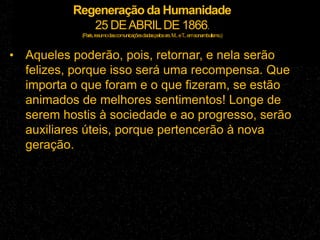 Regeneração da Humanidade
25 DEABRILDE 1866.
(Paris,resumodascomunicaçõesdadaspelossrs.M...eT...emsonambulismo.)
• Aqueles poderão, pois, retornar, e nela serão
felizes, porque isso será uma recompensa. Que
importa o que foram e o que fizeram, se estão
animados de melhores sentimentos! Longe de
serem hostis à sociedade e ao progresso, serão
auxiliares úteis, porque pertencerão à nova
geração.
 