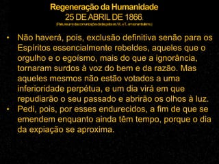 Regeneração da Humanidade
25 DEABRILDE 1866.
(Paris,resumodascomunicaçõesdadaspelossrs.M...eT...emsonambulismo.)
• Não haverá, pois, exclusão definitiva senão para os
Espíritos essencialmente rebeldes, aqueles que o
orgulho e o egoísmo, mais do que a ignorância,
tornaram surdos à voz do bem e da razão. Mas
aqueles mesmos não estão votados a uma
inferioridade perpétua, e um dia virá em que
repudiarão o seu passado e abrirão os olhos à luz.
• Pedi, pois, por esses endurecidos, a fim de que se
emendem enquanto ainda têm tempo, porque o dia
da expiação se aproxima.
 