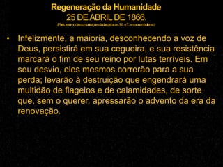 Regeneração da Humanidade
25 DEABRILDE 1866.
(Paris,resumodascomunicaçõesdadaspelossrs.M...eT...emsonambulismo.)
• Infelizmente, a maioria, desconhecendo a voz de
Deus, persistirá em sua cegueira, e sua resistência
marcará o fim de seu reino por lutas terríveis. Em
seu desvio, eles mesmos correrão para a sua
perda; levarão à destruição que engendrará uma
multidão de flagelos e de calamidades, de sorte
que, sem o querer, apressarão o advento da era da
renovação.
 