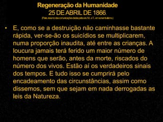 Regeneração da Humanidade
25 DEABRILDE 1866.
(Paris,resumodascomunicaçõesdadaspelossrs.M...eT...emsonambulismo.)
• E, como se a destruição não caminhasse bastante
rápida, ver-se-ão os suicídios se multiplicarem,
numa proporção inaudita, até entre as crianças. A
loucura jamais terá ferido um maior número de
homens que serão, antes da morte, riscados do
número dos vivos. Estão aí os verdadeiros sinais
dos tempos. E tudo isso se cumprirá pelo
encadeamento das circunstâncias, assim como
dissemos, sem que sejam em nada derrogadas as
leis da Natureza.
 