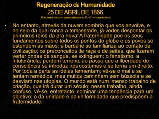 Regeneração da Humanidade
25 DEABRILDE 1866.
(Paris,resumodascomunicaçõesdadaspelossrs.M...eT...emsonambulismo.)
• No entanto, através da nuvem sombria que vos envolve, e
no seio da qual ronca a tempestade, já vedes despontar os
primeiros raios da era nova! A fraternidade põe os seus
fundamentos sobre todos os pontos do globo e os povos se
estendem as mãos; a barbárie se familiariza ao contato da
civilização; os preconceitos de raça e de seitas, que fizeram
verter ondas de sangue, se extinguem; o fanatismo, a
intolerância, perdem terreno, ao passo que a liberdade de
consciência se introduz nos costumes e se torna um direito.
Por toda a parte as idéias fermentam; vê-se o mal e se
tentam remédios, mas muitos caminham sem bússola e se
desviam nas utopias. O mundo está num imenso trabalho de
criação, que irá durar um século; nesse trabalho, ainda
confuso, vê-se, entretanto, dominar uma tendência para um
objetivo: o da unidade e da uniformidade que predispõem à
fraternidade.
 