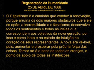 Regeneração da Humanidade
25 DEABRILDE 1866.
(Paris,resumodascomunicaçõesdadaspelossrs.M...eT...emsonambulismo.)
• O Espiritismo é o caminho que conduz à renovação,
porque arruína os dois maiores obstáculos que a ele
se opõe: a incredulidade e o fanatismo; desenvolve
todos os sentimentos e todas as idéias que
correspondem aos objetivos da nova geração; por
isso é como inato e no estado de intuição no
coração de seus representantes. A nova era vê-lo-á,
pois, aumentar e prosperar pela própria força das
coisas. Tornar-se-á a base de todas as crenças, o
ponto de apoio de todas as instituições.
 