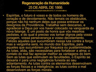 Regeneração da Humanidade
25 DEABRILDE 1866.
(Paris,resumodascomunicaçõesdadaspelossrs.M...eT...emsonambulismo.)
• Espíritas, o futuro é vosso e de todos os homens de
coração e de devotamento. Não temais os obstáculos,
porque não há nenhum deles que possa entravar os
desígnios da Providência. Trabalhai sem descanso, e
agradecei a Deus por vos haver colocado na vanguarda da
nova falange. É um posto de honra que vós mesmos
pedistes, e do qual é preciso vos tornar dignos pela vossa
coragem, vossa perseverança e vosso devotamento.
Felizes aqueles que sucumbiram nessa luta contra a força;
mas a vergonha será, no mundo dos Espíritos, para
aqueles que sucumbirem por fraqueza ou pusilanimidade.
As lutas, aliás, são necessárias para fortalecer a alma; o
contato do mal faz apreciar melhor as vantagens do bem.
Sem as lutas que estimulam as faculdades, o Espírito se
deixaria ir para uma negligência funesta ao seu
adiantamento. As lutas contra os elementos desenvolvem
as forças físicas e a inteligência; as lutas contra o mal
desenvolvem as forças morais.
 